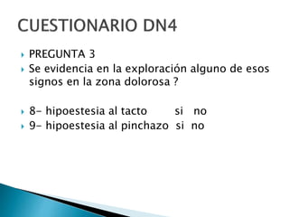  PREGUNTA 3
 Se evidencia en la exploración alguno de esos
signos en la zona dolorosa ?
 8- hipoestesia al tacto si no
 9- hipoestesia al pinchazo si no
 