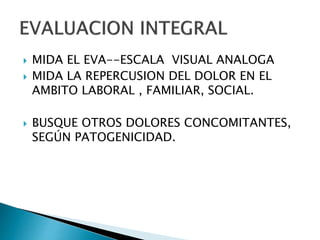  MIDA EL EVA--ESCALA VISUAL ANALOGA
 MIDA LA REPERCUSION DEL DOLOR EN EL
AMBITO LABORAL , FAMILIAR, SOCIAL.
 BUSQUE OTROS DOLORES CONCOMITANTES,
SEGÚN PATOGENICIDAD.
 