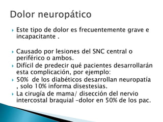  Este tipo de dolor es frecuentemente grave e
incapacitante .
 Causado por lesiones del SNC central o
periférico o ambos.
 Difícil de predecir qué pacientes desarrollarán
esta complicación, por ejemplo:
 50% de los diabéticos desarrollan neuropatía
, solo 10% informa disestesias.
 La cirugía de mama/ disección del nervio
intercostal braquial –dolor en 50% de los pac.
 