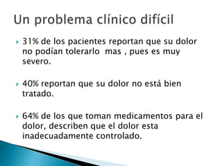  31% de los pacientes reportan que su dolor
no podían tolerarlo mas , pues es muy
severo.
 40% reportan que su dolor no está bien
tratado.
 64% de los que toman medicamentos para el
dolor, describen que el dolor esta
inadecuadamente controlado.
 