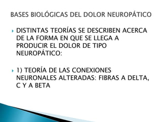  DISTINTAS TEORÍAS SE DESCRIBEN ACERCA
DE LA FORMA EN QUE SE LLEGA A
PRODUCIR EL DOLOR DE TIPO
NEUROPÁTICO:
 1) TEORÍA DE LAS CONEXIONES
NEURONALES ALTERADAS: FIBRAS A DELTA,
C Y A BETA
 