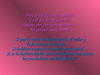 Hoy es un día muy especial: Es el día de mi funeral.  Anoche por fin logró matarme.  Me golpeó hasta morir.   Si por lo menos hubiera tenido el valor y la fortaleza de dejarlo ….  Si hubiera aceptado la ayuda profesional ...  Si se lo hubiera hecho saber a todas mis amistades, hoy no hubiera recibido flores! !! 