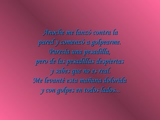 Anoche me lanzó contra la pared y comenzó a golpearme.  Parecía una pesadilla,  pero de las pesadillas despiertas  y sabes que no es real. Me levanté esta mañana dolorida  y con golpes en todos lados... 