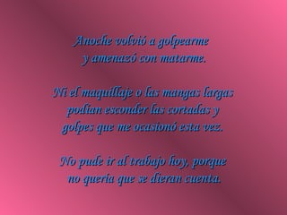 Anoche volvió a golpearme  y amenazó con matarme. Ni el maquillaje o las mangas largas  podían esconder las cortadas y  golpes que me ocasionó esta vez.  No pude ir al trabajo hoy, porque  no quería que se dieran cuenta. 
