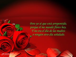Pero yo sé que está arrepentido,
porque él me mandó flores hoy.
 Y no era el día de las madres
  o ningún otro día señalado.
 