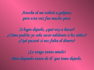 Anoche el me volvió a golpear,
         pero esta vez fue mucho peor.

      Si logro dejarlo, ¿qué voy a hacer?
¿Cómo podría yo sola sacar adelante a los niños?
      ¿Qué pasará si nos falta el dinero?

           ¡Le tengo tanto miedo!
  Pero dependo tanto de él que temo dejarlo.
 