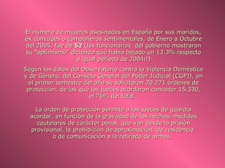El número de mujeres asesinadas en España por sus maridos,
ex cónyuges o compañeros sentimentales, de Enero a Octubre
del 2005, fue de 52 (los funcionarios del gobierno mostraron
su “optimismo” diciendo que había bajado un 13.3% respecto
                  a igual período de 2004¡!)
Según los datos del Observatorio contra la Violencia Doméstica
y de Género, del Consejo General del Poder Judicial (CGPJ), en
 el primer semestre del año se solicitaron 20.271 órdenes de
 protección, de las que los jueces acordaron conceder 15.330,
                       el 76% del total.

    La orden de protección permite a los jueces de guardia
  acordar, en función de la gravedad de los hechos, medidas
    cautelares de carácter penal, que van desde la prisión
  provisional, la prohibición de aproximación, de residencia
          o de comunicación a la retirada de armas.
 