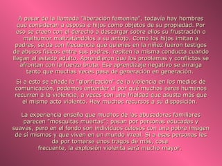 A pesar de la llamada "liberación femenina", todavía hay hombres
  que consideran a esposa e hijos como objetos de su propiedad. Por
  eso se creen con el derecho a descargar sobre ellos su frustración o
     malhumor maltratándolos a su antojo. Como los hijos imitan a
 padres, se da con frecuencia que quienes en la niñez fueron testigos
de abusos físicos entre sus padres, repiten la misma conducta cuando
llegan al estado adulto. Aprendieron que los problemas y conflictos se
   afrontan con la fuerza bruta. Ese aprendizaje negativo se arraiga
      tanto que muchas veces pasa de generación en generación.
 Si a esto se añade la "glorificación" de la violencia en los medios de
comunicación, podemos entender el por qué muchos seres humanos
recurren a la violencia, a veces con una frialdad que asusta más que
   el mismo acto violento. Hay muchos recursos a su disposición.

   La experiencia enseña que muchos de los abusadores familiares
    parecen "mosquitas muertas"; pasan por personas educadas y
suaves, pero en el fondo son individuos celosos con una pobre imagen
 de sí mismos y que viven en un mundo irreal. Si a esas personas les
              da por tomarse unos tragos de más, cosa
         frecuente, la explosión violenta será mucho mayor.
 