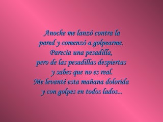 Anoche me lanzó contra la
 pared y comenzó a golpearme.
     Parecía una pesadilla,
pero de las pesadillas despiertas
      y sabes que no es real.
Me levanté esta mañana dolorida
  y con golpes en todos lados...
 