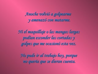 Anoche volvió a golpearme
     y amenazó con matarme.

Ni el maquillaje o las mangas largas
  podían esconder las cortadas y
 golpes que me ocasionó esta vez.

 No pude ir al trabajo hoy, porque
  no quería que se dieran cuenta.
 