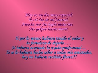 Hoy es un día muy especial:Hoy es un día muy especial:
Es el día de mi funeral.Es el día de mi funeral.
Anoche por fin logró matarme.Anoche por fin logró matarme.
Me golpeó hasta morir.Me golpeó hasta morir.
Si por lo menos hubiera tenido el valor ySi por lo menos hubiera tenido el valor y
la fortaleza de dejarlo ….la fortaleza de dejarlo ….
Si hubiera aceptado la ayuda profesional ...Si hubiera aceptado la ayuda profesional ...
Si se lo hubiera hecho saber a todas mis amistades,Si se lo hubiera hecho saber a todas mis amistades,
hoy no hubiera recibido flores!hoy no hubiera recibido flores!!!!!
 