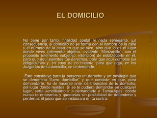 EL DOMICILIO


No tiene por tanto, finalidad postal ni nada semejante. En
consecuencia, el domicilio no se forma con el nombre de la calle
y el número de la casa en que se vive, sino que lo es el lugar
donde vives (elemento objetivo, evidente, Manzanillo), con el
propósito (elemento subjetivo, intención) de establecerte en él,
para que aquí ejercites tus derechos, para que aquí cumplas tus
obligaciones y, en caso de no hacerlo, para que aquí, en los
Juzgados de tu domicilio, se te demande.

 Esto constituye para la persona un derecho y un privilegio que
se denomina “fuero domiciliar” y que consiste en que, para
demandarte, ha de hacerse ante los tribunales de tu domicilio,
del lugar donde resides. Si se te pudiera demandar en cualquier
lugar, sería sencillísimo ir a demandarte a Tamaulipas, donde
nunca te enterarías y quedarías sin posibilidad de defenderte y
perderías el juicio que se instaurara en tu contra.
 
