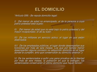 EL DOMICILIO
“Artículo 556.- Se reputa domicilio legal:

I)   Del menor de edad no emancipado, el de la persona a cuya
patria potestad está sujeto;

II)    Del menor de edad que no esté bajo la patria potestad y del
mayor incapacitado, el de su tutor;

III)   De los militares en servicio activo, el lugar en que están
destinados;

IV)   De los empleados públicos, el lugar donde desempeñan sus
funciones por más de seis meses. Los que por tiempo menor
desempeñen alguna comisión no adquirirán domicilio en el lugar
donde la cumplen, sino que conservarán su domicilio anterior; y

V)  De los sentenciados a sufrir una pena privativa de la libertad
por más de seis meses, la población en que la extingan, los
sentenciados conservarán el último domicilio que hayan tenido”.
                                  
 