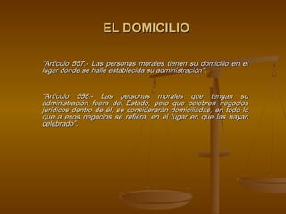 EL DOMICILIO

“Artículo 557.- Las personas morales tienen su domicilio en el
lugar donde se halle establecida su administración”.
 

“Artículo 558.- Las personas morales que tengan su
administración fuera del Estado, pero que celebren negocios
jurídicos dentro de él, se considerarán domiciliadas, en todo lo
que a esos negocios se refiera, en el lugar en que las hayan
celebrado”.
                                
 