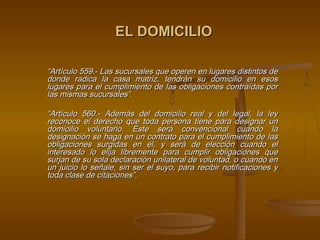 EL DOMICILIO

“Artículo 559.- Las sucursales que operen en lugares distintos de
donde radica la casa matriz, tendrán su domicilio en esos
lugares para el cumplimiento de las obligaciones contraídas por
las mismas sucursales”.
 
“Artículo 560.- Además del domicilio real y del legal, la ley
reconoce el derecho que toda persona tiene para designar un
domicilio voluntario. Este será convencional cuando la
designación se haga en un contrato para el cumplimiento de las
obligaciones surgidas en él, y será de elección cuando el
interesado lo elija libremente para cumplir obligaciones que
surjan de su sola declaración unilateral de voluntad, o cuando en
un juicio lo señale, sin ser el suyo, para recibir notificaciones y
toda clase de citaciones”.
                                  
 