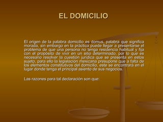 EL DOMICILIO


El origen de la palabra domicilio es domus, palabra que significa
morada, sin embargo en la práctica puede llegar a presentarse el
problema de que una persona no tenga residencia habitual y fija
con el propósito de vivir en un sitio determinado, por lo que es
necesario resolver la cuestión jurídica que se presenta en estos
sujeto, para ello la legislación mexicana presupone que a falta de
los elementos constitutivos del domicilio, este se encontrará en el
lugar donde tenga el principal asiento de sus negocios.

Las razones para tal declaración son que:
 
