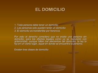 EL DOMICILIO


1. Toda persona debe tener un domicilio
2. Las personas solo pueden tener un domicilio
3. El domicilio es transferible por herencia.

Por esto el derecho considera que no existe una persona sin
domicilio, para los efectos legales como ya se mencionó con
anterioridad, aunque falten los elementos del domicilio, la ley lo
fija en un cierto lugar, aquel en donde se encuentra la persona.

Existen tres clases de domicilio
 