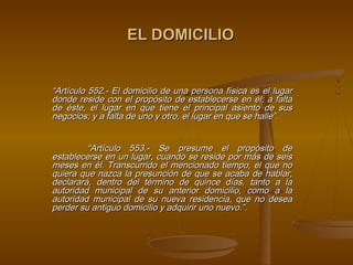 EL DOMICILIO


“Artículo 552.- El domicilio de una persona física es el lugar
donde reside con el propósito de establecerse en él; a falta
de éste, el lugar en que tiene el principal asiento de sus
negocios; y a falta de uno y otro, el lugar en que se halle”.
 

         “Artículo 553.- Se presume el propósito de
establecerse en un lugar, cuando se reside por más de seis
meses en él. Transcurrido el mencionado tiempo, el que no
quiera que nazca la presunción de que se acaba de hablar,
declarará, dentro del término de quince días, tanto a la
autoridad municipal de su anterior domicilio, como a la
autoridad municipal de su nueva residencia, que no desea
perder su antiguo domicilio y adquirir uno nuevo.”.
 