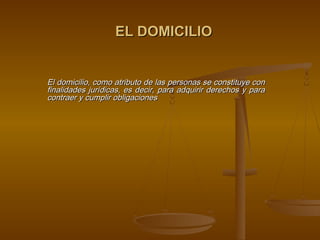 EL DOMICILIO


El domicilio, como atributo de las personas se constituye con
finalidades jurídicas, es decir, para adquirir derechos y para
contraer y cumplir obligaciones
 