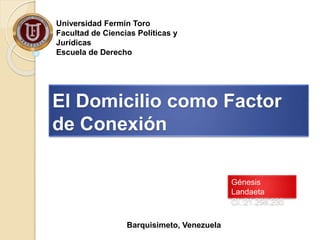 El Domicilio como Factor 
de Conexión 
Génesis 
Landaeta 
CI.:21.298.230 
Universidad Fermín Toro 
Facultad de Ciencias Políticas y 
Jurídicas 
Escuela de Derecho 
Barquisimeto, Venezuela 
 