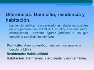 Diferencias: Domicilio, residencia y
habitación.
La ciencia jurídica ha organizado las relaciones posibles
de una persona con el LUGAR en el que se encuentra,
distinguiendo diversas figuras jurídicas a las que
denomina con distintos nombres.
Domicilio: Asiento jurídico. (en sentido amplio o
desde la LEY)
Residencia: Habituallidad
Habitación: Permanencia accidental y momentánea.
 
