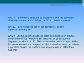 • Art 36.- El domicilio conyugal es aquel en el cual los cónyuges
viven de consumo, en su defecto, el último que compartieron.
• Art 37.- Los incapaces tienen por domicilio el de sus
representantes legales.
• Art 38.- Los funcionarios públicos están domiciliados en el lugar
donde ejercen sus funciones, sin perjuicio, en su caso, de lo
dispuesto en el artículo 33. El domicilio de las personas que residen
temporalmente en el extranjero, en ejercicio de funciones del estado
o por otras causas, es el último que hayan tenido en el territorio
nacional.
 