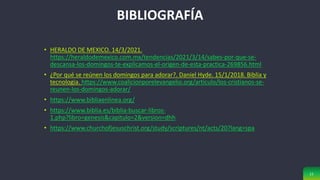 11
BIBLIOGRAFÍA
• HERALDO DE MEXICO. 14/3/2021.
https://heraldodemexico.com.mx/tendencias/2021/3/14/sabes-por-que-se-
descansa-los-domingos-te-explicamos-el-origen-de-esta-practica-269856.html
• ¿Por qué se reúnen los domingos para adorar?. Daniel Hyde. 15/1/2018. Biblia y
tecnologia. https://www.coalicionporelevangelio.org/articulo/los-cristianos-se-
reunen-los-domingos-adorar/
• https://www.bibliaenlinea.org/
• https://www.biblia.es/biblia-buscar-libros-
1.php?libro=genesis&capitulo=2&version=dhh
• https://www.churchofjesuschrist.org/study/scriptures/nt/acts/20?lang=spa
 
