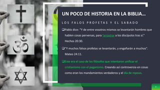 UN POCO DE HISTORIA EN LA BIBLIA…
L O S F A L O S P R O F E T A S Y E L S A B A D O
Pablo dice: “Y de entre vosotros mismos se levantarán hombres que
hablen cosas perversas, para aarrastrar a los discípulos tras sí.”
Hechos 20:30.
“Y muchos falsos profetas se levantarán, y engañarán a muchos”.
Mateo 24:11.
Este era el caso de los filósofos que intentaron unificar el
cristianismo con el paganismo. Creando así controversia en cosas
como eran los mandamientos verdaderos y el día de reposo.
3
 