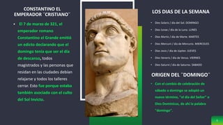 CONSTANTINO EL
EMPERADOR ¨CRISTIANO¨
 El 7 de marzo de 321, el
emperador romano
Constantino el Grande emitió
un edicto declarando que el
domingo tenía que ser el día
de descanso, todos
magistrados y las personas que
residan en las ciudades debían
relajarse y todos los talleres
cerrar. Esto fue porque estaba
también asociado con el culto
del Sol Invicto.
LOS DIAS DE LA SEMANA
• Dies Solaris / día del Sol. DOMINGO
• Dies lunae / día de la Luna. LUNES
• Dies Martis / día de Marte. MARTES
• Dies Mercurii / día de Mercurio. MIERCOLES
• Dies Jovis / día de Júpiter. JUEVES
• Dies Veneris / día de Venus. VIERNES
• Dies Saturni / día de Saturno. SABADO
5
ORIGEN DEL ¨DOMINGO¨
• Con el cambio de celebración de
sábado a domingo se adoptó un
nuevo término, "el día del Señor" o
Dies Dominicus, de ahí la palabra
"domingo".
 
