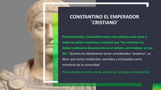 CONSTANTINO EL EMPERADOR
¨CRISTIANO¨
Posteriormente, Constantino tomó más políticas para tener a
todas las partes contentas e instauró que "los cristianos no
debían judaizarse descansando en el sábado, sino trabajar en ese
día". Quienes no obedecieran serían considerados "anatema", es
decir, que serían maldecidos, excluidos y rechazados como
miembros de la comunidad.
Pero esto iba en contra de las escrituras, las dejo a continuación:
6
 