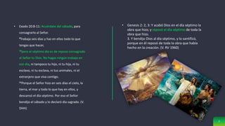 7
• Exodo 20:8-11: Acuérdate del sábado, para
consagrarlo al Señor.
9Trabaja seis días y haz en ellos todo lo que
tengas que hacer,
10pero el séptimo día es de reposo consagrado
al Señor tu Dios. No hagas ningún trabajo en
ese día, ni tampoco tu hijo, ni tu hija, ni tu
esclavo, ni tu esclava, ni tus animales, ni el
extranjero que viva contigo.
11Porque el Señor hizo en seis días el cielo, la
tierra, el mar y todo lo que hay en ellos, y
descansó el día séptimo. Por eso el Señor
bendijo el sábado y lo declaró día sagrado. (V.
DHH)
• Genesis 2: 2, 3: Y acabó Dios en el día séptimo la
obra que hizo; y reposó el día séptimo de toda la
obra que hizo.
3. Y bendijo Dios al día séptimo, y lo santificó,
porque en él reposó de toda la obra que había
hecho en la creación. (V. RV 1960)
 