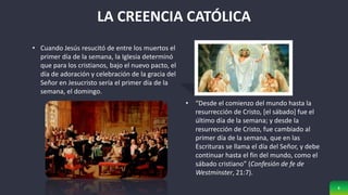 8
LA CREENCIA CATÓLICA
• Cuando Jesús resucitó de entre los muertos el
primer día de la semana, la Iglesia determinó
que para los cristianos, bajo el nuevo pacto, el
día de adoración y celebración de la gracia del
Señor en Jesucristo sería el primer día de la
semana, el domingo.
• “Desde el comienzo del mundo hasta la
resurrección de Cristo, [el sábado] fue el
último día de la semana; y desde la
resurrección de Cristo, fue cambiado al
primer día de la semana, que en las
Escrituras se llama el día del Señor, y debe
continuar hasta el fin del mundo, como el
sábado cristiano” (Confesión de fe de
Westminster, 21:7).
 