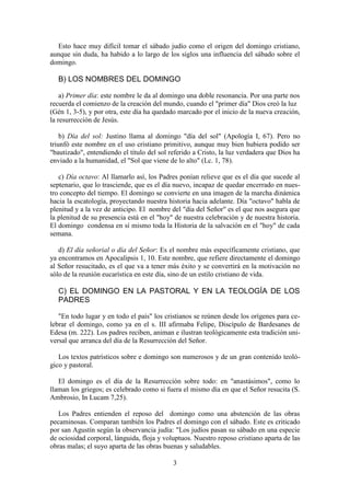 3
Esto hace muy difícil tomar el sábado judío como el origen del domingo cristiano,
aunque sin duda, ha habido a lo largo de los siglos una influencia del sábado sobre el
domingo.
B) LOS NOMBRES DEL DOMINGO
a) Primer día: este nombre le da al domingo una doble resonancia. Por una parte nos
recuerda el comienzo de la creación del mundo, cuando el "primer día" Dios creó la luz
(Gén 1, 3-5), y por otra, este día ha quedado marcado por el inicio de la nueva creación,
la resurrección de Jesús.
b) Día del sol: Justino llama al domingo "día del sol" (Apología I, 67). Pero no
triunfó este nombre en el uso cristiano primitivo, aunque muy bien hubiera podido ser
"bautizado", entendiendo el título del sol referido a Cristo, la luz verdadera que Dios ha
enviado a la humanidad, el "Sol que viene de lo alto" (Lc. 1, 78).
c) Día octavo: Al llamarlo así, los Padres ponían relieve que es el día que sucede al
septenario, que lo trasciende, que es el día nuevo, incapaz de quedar encerrado en nues-
tro concepto del tiempo. El domingo se convierte en una imagen de la marcha dinámica
hacia la escatología, proyectando nuestra historia hacia adelante. Día "octavo" habla de
plenitud y a la vez de anticipo. El nombre del "día del Señor" es el que nos asegura que
la plenitud de su presencia está en el "hoy" de nuestra celebración y de nuestra historia.
El domingo condensa en sí mismo toda la Historia de la salvación en el "hoy" de cada
semana.
d) El día señorial o día del Señor: Es el nombre más específicamente cristiano, que
ya encontramos en Apocalipsis 1, 10. Este nombre, que refiere directamente el domingo
al Señor resucitado, es el que va a tener más éxito y se convertirá en la motivación no
sólo de la reunión eucarística en este día, sino de un estilo cristiano de vida.
C) EL DOMINGO EN LA PASTORAL Y EN LA TEOLOGÍA DE LOS
PADRES
"En todo lugar y en todo el país" los cristianos se reúnen desde los orígenes para ce-
lebrar el domingo, como ya en el s. III afirmaba Felipe, Discípulo de Bardesanes de
Edesa (m. 222). Los padres reciben, animan e ilustran teológicamente esta tradición uni-
versal que arranca del día de la Resurrección del Señor.
Los textos patrísticos sobre e domingo son numerosos y de un gran contenido teoló-
gico y pastoral.
El domingo es el día de la Resurrección sobre todo: en "anastásimos", como lo
llaman los griegos; es celebrado como si fuera el mismo día en que el Señor resucita (S.
Ambrosio, In Lucam 7,25).
Los Padres entienden el reposo del domingo como una abstención de las obras
pecaminosas. Comparan también los Padres el domingo con el sábado. Este es criticado
por san Agustín según la observancia judía: "Los judíos pasan su sábado en una especie
de ociosidad corporal, lánguida, floja y voluptuos. Nuestro reposo cristiano aparta de las
obras malas; el suyo aparta de las obras buenas y saludables.
 