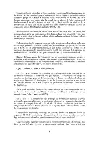 4
Un autor anónimo oriental de la época patrística resume muy bien el pensamiento de
los Padres: "El día santo del Señor es memorial del Señor. Es por lo que se le llama día
dominical porque es el Señor de los días. Antes de la pasión del Maestro no se le
llamaba dominical, sino primer día. En aquel día, en efecto, el Señor estableció el
fundamento de la creación; igualmente aquel día, el dio al mundo las primicias de la
resurrección; en aquel día ordenó celebrar los santos misterios" (Pseudo-Eusebio de
Alejandría, sermón 16 sobre el día del Señor PG 86, 416).
Indistintamente los Padres nos hablan de la resurrección, de la fiesta de Pascua, del
domingo, hasta de la era escatológica y de la Parusía. Todo esto no constituye más que
un solo y único misterio, la gran realidad mística del octavo día que debemos realizar
cada domingo en el culto.
En los testimonios de los cuatro primeros siglos se destacaron los valores teológicos
del domingo, pero no el descanso. Tampoco se acentuó el nexo que pueda tener nuestro
día de fiesta con el tercer mandamiento, el que manda santificar las fiestas con el
descanso. Autores como S. Agustín hicieron lo posible para entender el descanso de un
modo simbólico y metafórico, y no quiso hacerlo derivar del mandamiento del AT.
Después de la conversión de Constantino y de las consiguientes reformas sociales y
religiosas, se dio un cierto proceso de "sabatización" respecto al domingo cristiano: se
aproximó su comprensión a la del antiguo sábado, sobre todo en lo referente al descanso
semanal que fue legislado cada vez con mayor minuciosidad.
D) EL DOMINGO EN LA EDAD MEDIA
En el s. IX se introduce un elemento de profundo significado litúrgico en la
celebración dominical: la aspersión con agua bendita. La ordenación del obispo se
mantiene en domingo, pero las de los presbíteros y demás se trasladan al sábado de
témporas por la mañana. El domingo no era por los difuntos, su momento se suprime en
los "Órdines Romani" del s. VIII porque a los que mueren en domingo, Cristo mismo
les da el reposo.
En la edad media las fiestas de los santos entraron en clara competencia con la
celebración dominical. Se restableció el uso de arrodillarse en domingo en los
monasterios de Pedro el Venerable (1158).
En la línea de la sabatización del domingo se proclamaron números decretos
episcopales que urgen el descanso y la asistencia a la misa. Hay un proceso de precisión
en cuanto al precepto desde el s. VI al XII. El primer concilio que prescribió la
obligatoriedad de la misa dominical entera fue el Agde (a. 506). La ley civil corroboraba
las prescripciones episcopales.
La mentalidad medieval y carolingia en concreto tiende a un retroceso hacia los
esquemas del AT. Su mentalidad podría resumirse así: si el sábado era observado en la
Ley antigua, cuanto más deben los cristianos cumplir el precepto dominical.
La escolástica no significó un avance en la comprensión teológica del domingo, más
bien en una inflexión respecto al pensamiento patrístico. Los grandes teólogos
 