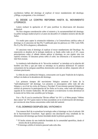 5
escolásticos hablan del domingo al explicar el tercer mandamiento del decálogo.
¿Obliga, se preguntan, a los cristianos?.
E) DESDE LA CONTRA REFORMA HASTA EL MOVIMIENTO
LITÚRGICO.
Lutero rechazó la apelación al AT para justificar la observancia del descanso
dominical.
No hizo ninguna consideración sobre el misterio y la sacramentalidad del domingo.
La pobre teología medieval privó a Lutero de descubrir el verdadero misterio del día del
Señor.
Un medio para captar la orientación tridentina y la Cotrarreforma católica sobre el
domingo es el catecismo de San Pío V publicado para los párrocos en 1566. León XIII,
Pío X y Pío XI lo elogiaron y difundieron.
El catecismo trata el domingo al explicar el tercer mandamiento del Decálogo. Su
exposición es deudora de la teología medieval, se funda sobre todo en el AT, cuyas
prescripciones sobre el sábado intenta aplicar al domingo, no con rigidez sino con
espíritu cristiano. El descanso prima sobre el culto; las referencias a la eucaristía son
más bien escasas.
La tendencia individualista de la "devoción moderna" se introdujo en la relación del
hombre con Dios y que por tanto se introdujo en la práctica dominical. El carácter
comunitario de las antiguas asambleas dominicales cede ante un deber, impuesto sólo al
cristiano practicante.
La falta de una celebración litúrgica, consecuente con la gran Tradición de la Iglesia,
influyó sin duda en la decadencia del domingo.
Los primeros tiempos del movimiento litúrgico arrastran el lastre de la
"individualización" del domingo. Los pioneros se preocuparon sobre todo del año
litúrgico y en él de los ciclos de Pascua y Navidad. El movimiento pastoral litúrgico se
esforzó en promover la participación de los fieles en la misa, sobre todo del domingo,
seguida de los misales traducidos. De ahí empezó a revalorizarse la misa dominical en
la mente de los fieles más sensibles por la liturgia.
Fue s. Pío X con la constitución "Divino afflatu" de 1911 y el Motu propio "Abhinc
duos annos" de 1913 quien marco la línea ascendente en la revalorización del domingo,
por encima de otras fiestas concurrentes sobre todo del santoral.
F) EL DOMINGO DESPUÉS DEL VATICANO II
Una manera fácil de re-actualizar la teología sobre el domingo es leer el artículo 106
de la Sacrosanctum Concilium. Aquí aparece una descripción muy estudiada de las
dimensiones del domingo que hemos heredado desde la primera generación:
* El hecho mismo de una tradición heredada de la comunidad apostólica, desde el
mismo día de la primera pascua.
* El domingo celebra el misterio pascual cada ocho días.
 