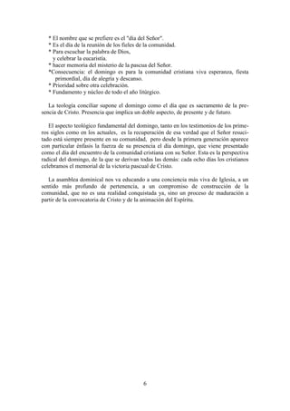 6
* El nombre que se prefiere es el "día del Señor".
* Es el día de la reunión de los fieles de la comunidad.
* Para escuchar la palabra de Dios,
y celebrar la eucaristía.
* hacer memoria del misterio de la pascua del Señor.
*Consecuencia: el domingo es para la comunidad cristiana viva esperanza, fiesta
primordial, día de alegría y descanso.
* Prioridad sobre otra celebración.
* Fundamento y núcleo de todo el año litúrgico.
La teología conciliar supone el domingo como el día que es sacramento de la pre-
sencia de Cristo. Presencia que implica un doble aspecto, de presente y de futuro.
El aspecto teológico fundamental del domingo, tanto en los testimonios de los prime-
ros siglos como en los actuales, es la recuperación de esa verdad que el Señor resuci-
tado está siempre presente en su comunidad, pero desde la primera generación aparece
con particular énfasis la fuerza de su presencia el día domingo, que viene presentado
como el día del encuentro de la comunidad cristiana con su Señor. Esta es la perspectiva
radical del domingo, de la que se derivan todas las demás: cada ocho días los cristianos
celebramos el memorial de la victoria pascual de Cristo.
La asamblea dominical nos va educando a una conciencia más viva de Iglesia, a un
sentido más profundo de pertenencia, a un compromiso de construcción de la
comunidad, que no es una realidad conquistada ya, sino un proceso de maduración a
partir de la convocatoria de Cristo y de la animación del Espíritu.
 