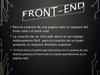 • Para la creación de una pagina web se requiere del
front-end y el back-end
• La creación de un sitio web ahora es un trabajo
relativamente fácil pero la creación de un buen
proyecto se requiere distintos aspectos
• El front-end es la parte que interactúa con el usuario de una
manera practica el front-end es la parte que llenamos en la
paginas web
 