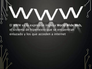 El WWW es la expresión inglesa World Wide Web,
el sistema de hipertexto que se encuentran
enlazado y los que acceden a internet
 