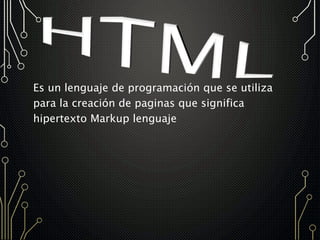 Es un lenguaje de programación que se utiliza
para la creación de paginas que significa
hipertexto Markup lenguaje
 