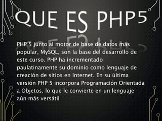 PHP 5 junto al motor de base de datos más
popular, MySQL, son la base del desarrollo de
este curso. PHP ha incrementado
paulatinamente su dominio como lenguaje de
creación de sitios en Internet. En su última
versión PHP 5 incorpora Programación Orientada
a Objetos, lo que le convierte en un lenguaje
aún más versátil
 