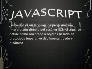 JavaScript es un lenguaje de programación
interpretado directo del escáner ECMAScript. se
define como orientado a objetos basado en
prototipos imperativo débilmente tipado y
dinámico
 