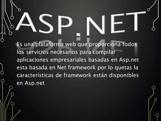 Es una plataforma web que proporciona todos
los servicios necesarios para compilar
aplicaciones empresariales basadas en Asp.net
esta basada en Net framework por lo quetas la
características de framework están disponibles
en Asp.net
 