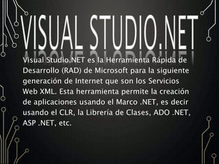 Visual Studio.NET es la Herramienta Rápida de
Desarrollo (RAD) de Microsoft para la siguiente
generación de Internet que son los Servicios
Web XML. Esta herramienta permite la creación
de aplicaciones usando el Marco .NET, es decir
usando el CLR, la Librería de Clases, ADO .NET,
ASP .NET, etc.
 