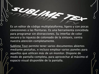 Es un editor de código multiplataforma, ligero y con pocas
concesiones a las florituras. Es una herramienta concebida
para programar sin distracciones. Su interfaz de color
oscuro y la riqueza de coloreado de la sintaxis, centra
nuestra atención completamente.
Sublime Text permite tener varios documentos abiertos
mediante pestañas, e incluso emplear varios paneles para
aquellos que utilicen más de un monitor. Dispone de
modo de pantalla completa, para aprovechar al máximo el
espacio visual disponible de la pantalla.
 