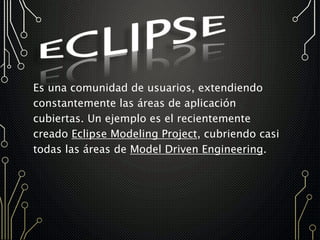 Es una comunidad de usuarios, extendiendo
constantemente las áreas de aplicación
cubiertas. Un ejemplo es el recientemente
creado Eclipse Modeling Project, cubriendo casi
todas las áreas de Model Driven Engineering.
 