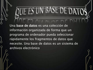 Una base de datos es una colección de
información organizada de forma que un
programa de ordenador pueda seleccionar
rápidamente los fragmentos de datos que
necesite. Una base de datos es un sistema de
archivos electrónico
 