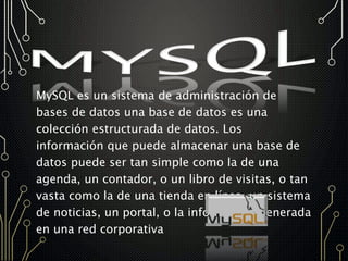 MySQL es un sistema de administración de
bases de datos una base de datos es una
colección estructurada de datos. Los
información que puede almacenar una base de
datos puede ser tan simple como la de una
agenda, un contador, o un libro de visitas, o tan
vasta como la de una tienda en línea, un sistema
de noticias, un portal, o la información generada
en una red corporativa
 