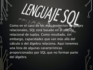 Como en el caso de los más modernos lenguajes
relacionales, SQL está basado en el cálculo
relacional de tuplas. Como resultado, sin
embargo, capacidades que van más allá del
cálculo o del álgebra relaciona. Aquí tenemos
una lista de algunas características
proporcionadas por SQL que no forman parte
del álgebra
 
