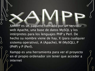 XAMPP es un paquete formado por un servidor
web Apache, una base de datos MySQL y los
intérpretes para los lenguajes PHP y Perl. De
hecho su nombre viene de hay, X (para cualquier
sistema operativo), A (Apache), M (MySQL), P
(PHP) y P (Perl).
Xampp es una herramienta para ver el proyecto
en el propio ordenador sin tener que acceder a
internet
 