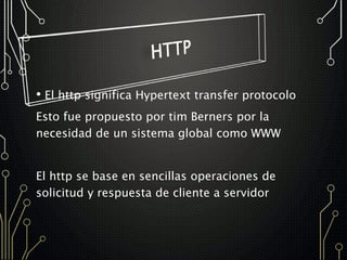 • El http significa Hypertext transfer protocolo
Esto fue propuesto por tim Berners por la
necesidad de un sistema global como WWW
El http se base en sencillas operaciones de
solicitud y respuesta de cliente a servidor
 